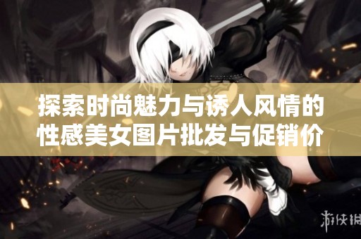 探索时尚魅力与诱人风情的性感美女图片批发与促销价格详解
