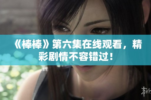 《棒棒》第六集在线观看，精彩剧情不容错过！
