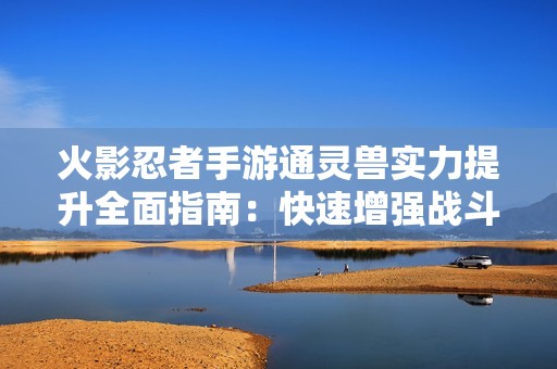 火影忍者手游通灵兽实力提升全面指南：快速增强战斗力的实用技巧与秘诀