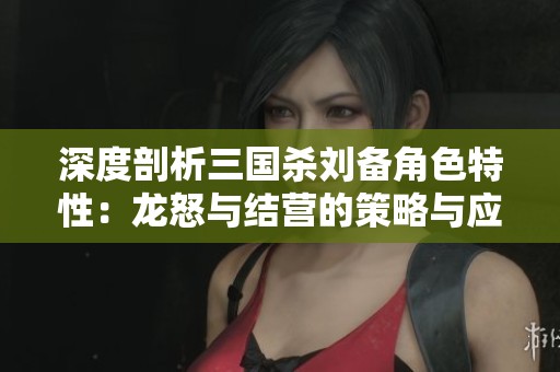 深度剖析三国杀刘备角色特性：龙怒与结营的策略与应用全方位指南