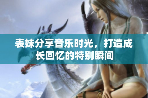 表妹分享音乐时光，打造成长回忆的特别瞬间