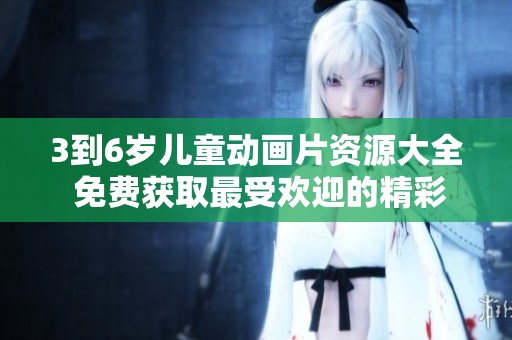 3到6岁儿童动画片资源大全 免费获取最受欢迎的精彩内容