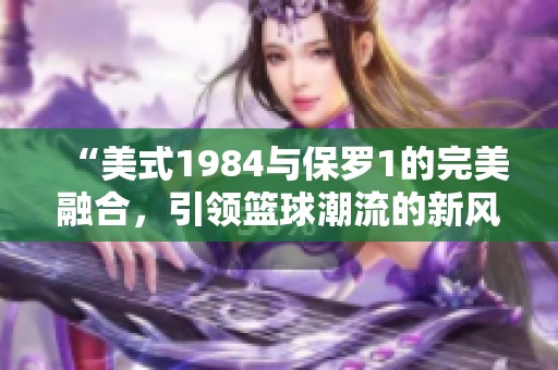 “美式1984与保罗1的完美融合，引领篮球潮流的新风尚”