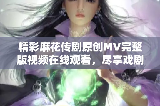 精彩麻花传剧原创MV完整版视频在线观看，尽享戏剧魅力