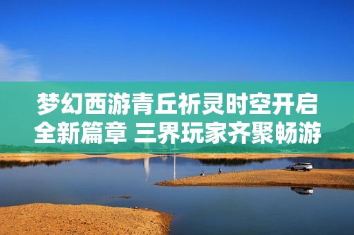 梦幻西游青丘祈灵时空开启全新篇章 三界玩家齐聚畅游神秘境地