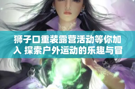 狮子口重装露营活动等你加入 探索户外运动的乐趣与冒险之旅