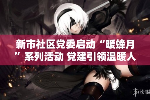 新市社区党委启动“暖蜂月”系列活动 党建引领温暖人心促和谐社区建设