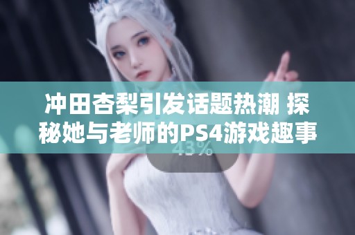 冲田杏梨引发话题热潮 探秘她与老师的PS4游戏趣事与日常生活