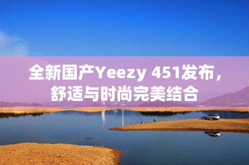 全新国产Yeezy 451发布，舒适与时尚完美结合