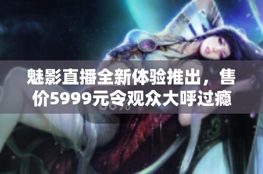 魅影直播全新体验推出，售价5999元令观众大呼过瘾