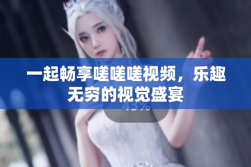 一起畅享嗟嗟嗟视频，乐趣无穷的视觉盛宴
