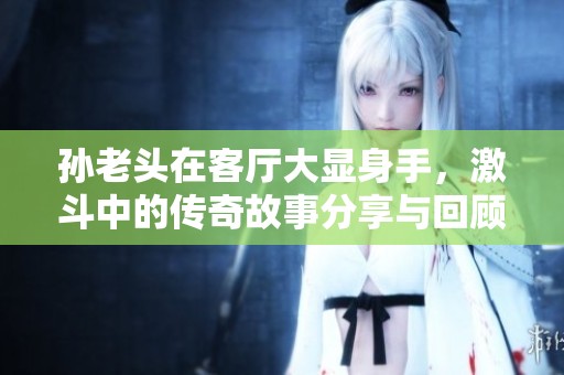 孙老头在客厅大显身手，激斗中的传奇故事分享与回顾