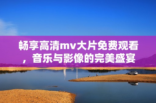 畅享高清mv大片免费观看，音乐与影像的完美盛宴