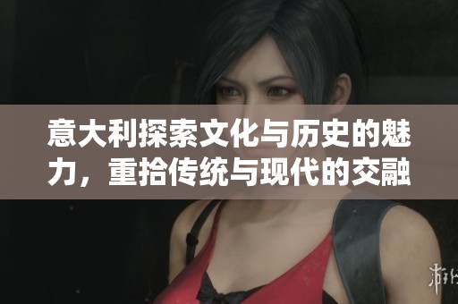 意大利探索文化与历史的魅力，重拾传统与现代的交融之美