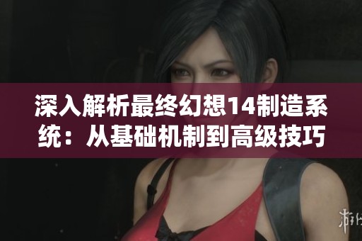 深入解析最终幻想14制造系统：从基础机制到高级技巧的全面指南与技巧分享