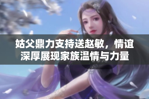姑父鼎力支持送赵敏，情谊深厚展现家族温情与力量