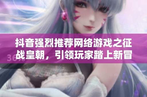 抖音强烈推荐网络游戏之征战皇朝，引领玩家踏上新冒险之旅的精彩体验