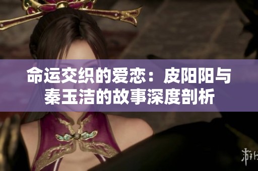 命运交织的爱恋：皮阳阳与秦玉洁的故事深度剖析