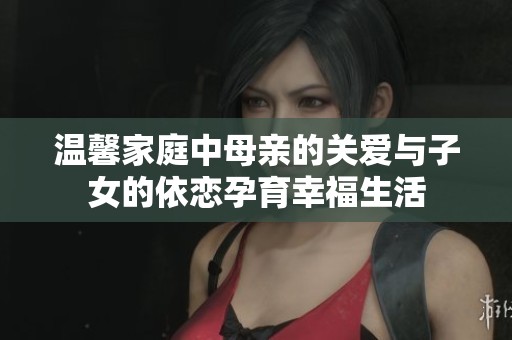 温馨家庭中母亲的关爱与子女的依恋孕育幸福生活