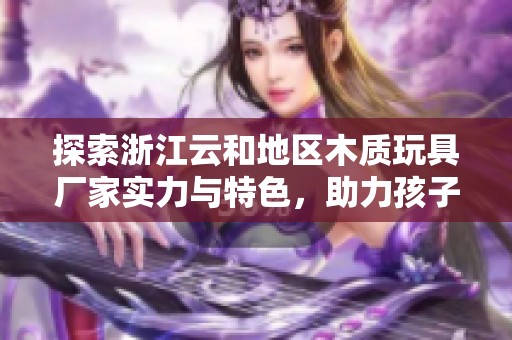探索浙江云和地区木质玩具厂家实力与特色，助力孩子们的快乐成长与创意发展