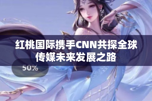红桃国际携手CNN共探全球传媒未来发展之路