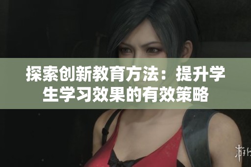 探索创新教育方法：提升学生学习效果的有效策略