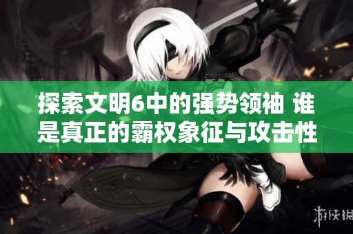 探索文明6中的强势领袖 谁是真正的霸权象征与攻击性决策者