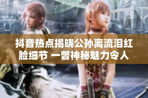 抖音热点揭晓公孙离流泪红脸细节 一瞥神秘魅力令人心动不已