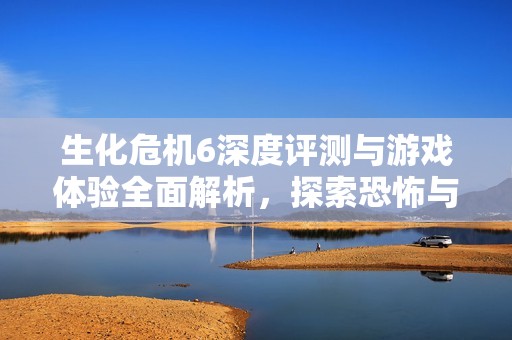 生化危机6深度评测与游戏体验全面解析，探索恐怖与动作的完美结合