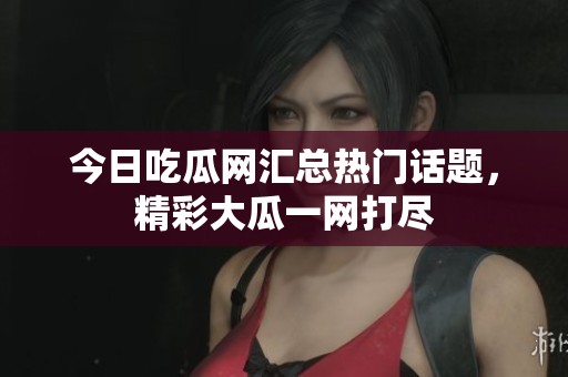 今日吃瓜网汇总热门话题，精彩大瓜一网打尽