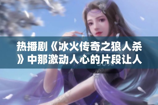 热播剧《冰火传奇之狼人杀》中那激动人心的片段让人难以忘怀，唤醒了无数观众的热情与期待