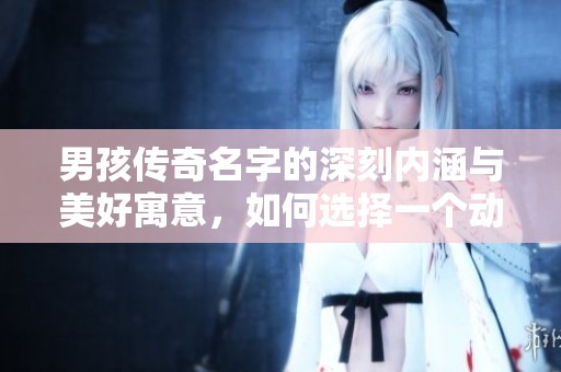 男孩传奇名字的深刻内涵与美好寓意，如何选择一个动听的名字技巧解析