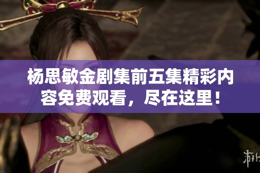杨思敏金剧集前五集精彩内容免费观看，尽在这里！