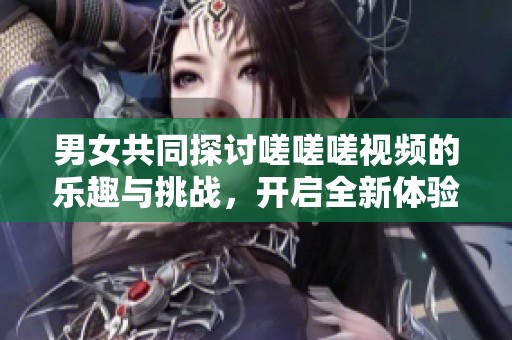 男女共同探讨嗟嗟嗟视频的乐趣与挑战，开启全新体验之旅