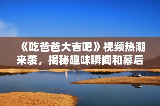 《吃爸爸大吉吧》视频热潮来袭，揭秘趣味瞬间和幕后故事