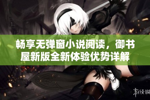畅享无弹窗小说阅读，御书屋新版全新体验优势详解