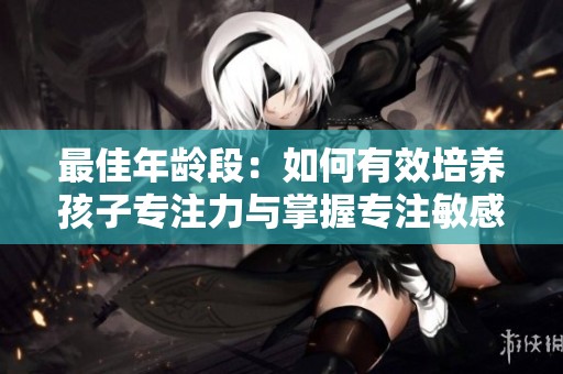 最佳年龄段：如何有效培养孩子专注力与掌握专注敏感期的关键方法与建议
