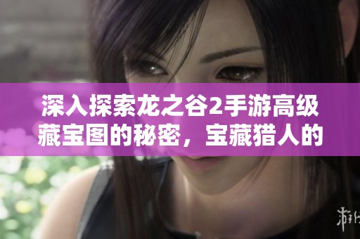 深入探索龙之谷2手游高级藏宝图的秘密，宝藏猎人的必备攻略全揭秘
