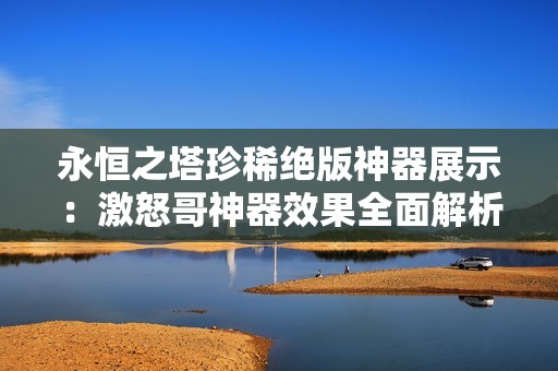 永恒之塔珍稀绝版神器展示：激怒哥神器效果全面解析与精彩鉴赏活动邀请