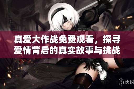 真爱大作战免费观看，探寻爱情背后的真实故事与挑战