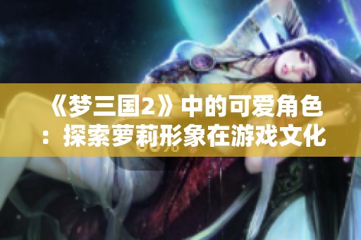 《梦三国2》中的可爱角色：探索萝莉形象在游戏文化与玩家体验中的独特魅力