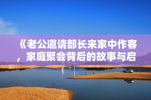 《老公邀请部长来家中作客，家庭聚会背后的故事与启示》