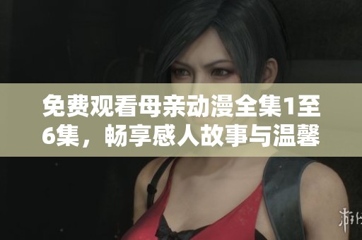 免费观看母亲动漫全集1至6集，畅享感人故事与温馨情感