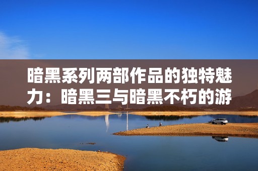 暗黑系列两部作品的独特魅力：暗黑三与暗黑不朽的游戏特色与体验对比探讨