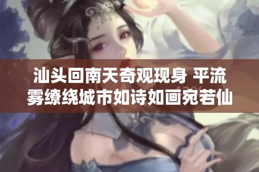 汕头回南天奇观现身 平流雾缭绕城市如诗如画宛若仙境令人沉醉