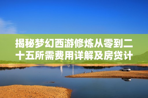 揭秘梦幻西游修炼从零到二十五所需费用详解及房贷计算工具介绍