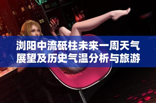 浏阳中流砥柱未来一周天气展望及历史气温分析与旅游指数推荐