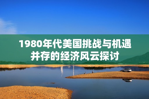 1980年代美国挑战与机遇并存的经济风云探讨