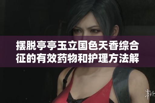 摆脱亭亭玉立国色天香综合征的有效药物和护理方法解析