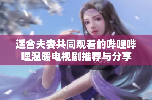 适合夫妻共同观看的哔哩哔哩温暖电视剧推荐与分享